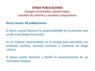 OTRAS PUBLICACIONES
Ensayos controlados, aleatorizados,
estudios de cohortes y estudios comparativos
Darse cuenta: 40 publicaciones
El darse cuenta favorece la responsabilidad en el paciente que
acude a psicología humanista.
Es un método recomendado en la terapia para pacientes con
ansiedad, bulimia, anorexia nerviosa y síndrome de fatiga
crónica.
El darse cuenta favorece y facilita el reconocimiento de las
emociones propias.
 