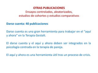 OTRAS PUBLICACIONES
Ensayos controlados, aleatorizados,
estudios de cohortes y estudios comparativos
Darse cuenta: 40 publicaciones
Darse cuenta es una gran herramienta para trabajar en el “aquí
y ahora” en la Terapia Gestalt.
El darse cuenta y el aquí y ahora deben ser integrados en la
psicología centrada en la terapia de pareja.
El aquí y ahora es una herramienta útil tras un proceso de crisis.
 