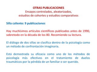 OTRAS PUBLICACIONES
Ensayos controlados, aleatorizados,
estudios de cohortes y estudios comparativos
Silla caliente: 9 publicaciones
Hay muchísimos artículos científicos publicados antes de 1990,
sobretodo en la década de los 80. Recomiendo su lectura.
El diálogo de dos sillas se clasifica dentro de la psicología como
un método de confrontación imaginaria.
Está demostrada su eficacia como uno de los métodos de
psicología más efectivos en el tratamiento de duelos
traumáticos por la pérdida de un familiar o ser querido.
 