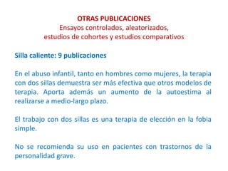 OTRAS PUBLICACIONES
Ensayos controlados, aleatorizados,
estudios de cohortes y estudios comparativos
Silla caliente: 9 publicaciones
En el abuso infantil, tanto en hombres como mujeres, la terapia
con dos sillas demuestra ser más efectiva que otros modelos de
terapia. Aporta además un aumento de la autoestima al
realizarse a medio-largo plazo.
El trabajo con dos sillas es una terapia de elección en la fobia
simple.
No se recomienda su uso en pacientes con trastornos de la
personalidad grave.
 