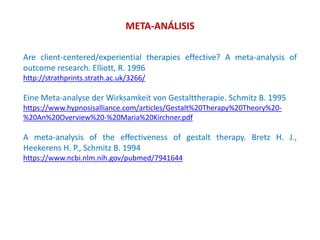 META-ANÁLISIS
Are client-centered/experiential therapies effective? A meta-analysis of
outcome research. Elliott, R. 1996
http://strathprints.strath.ac.uk/3266/
Eine Meta-analyse der Wirksamkeit von Gestalttherapie. Schmitz B. 1995
https://www.hypnosisalliance.com/articles/Gestalt%20Therapy%20Theory%20-
%20An%20Overview%20-%20Maria%20Kirchner.pdf
A meta-analysis of the effectiveness of gestalt therapy. Bretz H. J.,
Heekerens H. P., Schmitz B. 1994
https://www.ncbi.nlm.nih.gov/pubmed/7941644
 