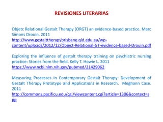 REVISIONES LITERARIAS
Objetc Relational Gestalt Therapy (ORGT) an evidence-based practice. Marc
Simons Drouin. 2011
http://www.gestalttherapybrisbane.qld.edu.au/wp-
content/uploads/2012/12/Object-Relational-GT-evidence-based-Drouin.pdf
Exploring the influence of gestalt therapy training on psychiatric nursing
practice: Stories from the field. Kelly T. Howie L. 2011
https://www.ncbi.nlm.nih.gov/pubmed/21429062
Measuring Processes in Contemporary Gestalt Therapy: Development of
Gestalt Therapy Prototype and Applications in Research. Meghann Case.
2011
http://commons.pacificu.edu/cgi/viewcontent.cgi?article=1306&context=s
pp
 