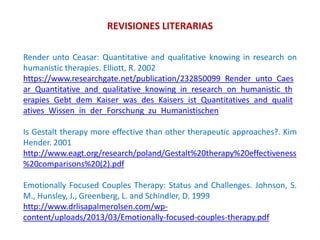 REVISIONES LITERARIAS
Render unto Ceasar: Quantitative and qualitative knowing in research on
humanistic therapies. Elliott, R. 2002
https://www.researchgate.net/publication/232850099_Render_unto_Caes
ar_Quantitative_and_qualitative_knowing_in_research_on_humanistic_th
erapies_Gebt_dem_Kaiser_was_des_Kaisers_ist_Quantitatives_and_qualit
atives_Wissen_in_der_Forschung_zu_Humanistischen
Is Gestalt therapy more effective than other therapeutic approaches?. Kim
Hender. 2001
http://www.eagt.org/research/poland/Gestalt%20therapy%20effectiveness
%20comparisons%20(2).pdf
Emotionally Focused Couples Therapy: Status and Challenges. Johnson, S.
M., Hunsley, J., Greenberg, L. and Schindler, D. 1999
http://www.drlisapalmerolsen.com/wp-
content/uploads/2013/03/Emotionally-focused-couples-therapy.pdf
 