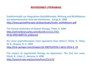 REVISIONES LITERARIAS
Evalationstudie zur Integrativen Gestalttherapie: Wirkung und Wirkfaktoren
aus katamnestischer Sicht der KlientInnen. Schigl, B. 1998
http://www.gestalttherapie.at/downloads/studie_wirkfaktoren.pdf
The Clinical Usefulness of Gestalt Therapy. Tillett, R. 1994
http://onlinelibrary.wiley.com/doi/10.1111/j.1752-
0118.1994.tb00731.x/abstract
Are some psychotherapies more equivalent than others?. Elliott, R., Stiles,
W. B., Shapiro, D. A. 1993
http://link.springer.com/chapter/10.1007%2F978-1-4615-2914-9_19
The impact of experiential therapy on depression: The first ten cases.
Elliott, R., Clark, C., Kemeny, V. 1990
http://psycnet.apa.org/journals/hum/21/1/2/
 