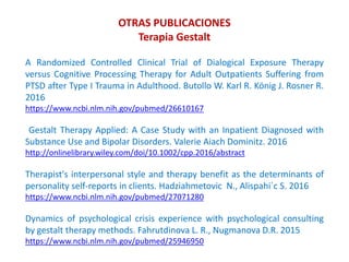 OTRAS PUBLICACIONES
Terapia Gestalt
A Randomized Controlled Clinical Trial of Dialogical Exposure Therapy
versus Cognitive Processing Therapy for Adult Outpatients Suffering from
PTSD after Type I Trauma in Adulthood. Butollo W. Karl R. König J. Rosner R.
2016
https://www.ncbi.nlm.nih.gov/pubmed/26610167
Gestalt Therapy Applied: A Case Study with an Inpatient Diagnosed with
Substance Use and Bipolar Disorders. Valerie Aiach Dominitz. 2016
http://onlinelibrary.wiley.com/doi/10.1002/cpp.2016/abstract
Therapist's interpersonal style and therapy benefit as the determinants of
personality self-reports in clients. Hadziahmetovic N., Alispahi´c S. 2016
https://www.ncbi.nlm.nih.gov/pubmed/27071280
Dynamics of psychological crisis experience with psychological consulting
by gestalt therapy methods. Fahrutdinova L. R., Nugmanova D.R. 2015
https://www.ncbi.nlm.nih.gov/pubmed/25946950
 
