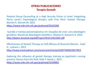 Pastoral Group Counselling at a High Security Prison in Israel: Integrating
Pierre Janet's Psychological Analysis with Fritz Perls' Gestalt Therapy.
Marrón P., Marrón M. 2015
https://www.ncbi.nlm.nih.gov/pubmed/26162206
Suicidio e manejo psicoterapéutico em situações de crise: uma abordagem
gestáltica. Revista da Abordagem Gestáltica. Okajima K, Scavacini K. 2013
http://pepsic.bvsalud.org/pdf/rag/v19n2/v19n2a07.pdf
Effectiveness of Gestalt Therapy on Self-efficacy of Divorced Women. Saati
H., Lashani L. 2013
http://www.sciencedirect.com/science/article/pii/S1877042813017953
Exploring the influence of gestalt therapy training on psychiatric nursing
practice: Stories from the field. Kelly T. Howie L. 2011
https://www.ncbi.nlm.nih.gov/pubmed/21429062
OTRAS PUBLICACIONES
Terapia Gestalt
 