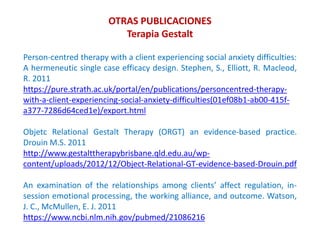 Person-centred therapy with a client experiencing social anxiety difficulties:
A hermeneutic single case efficacy design. Stephen, S., Elliott, R. Macleod,
R. 2011
https://pure.strath.ac.uk/portal/en/publications/personcentred-therapy-
with-a-client-experiencing-social-anxiety-difficulties(01ef08b1-ab00-415f-
a377-7286d64ced1e)/export.html
Objetc Relational Gestalt Therapy (ORGT) an evidence-based practice.
Drouin M.S. 2011
http://www.gestalttherapybrisbane.qld.edu.au/wp-
content/uploads/2012/12/Object-Relational-GT-evidence-based-Drouin.pdf
An examination of the relationships among clients’ affect regulation, in-
session emotional processing, the working alliance, and outcome. Watson,
J. C., McMullen, E. J. 2011
https://www.ncbi.nlm.nih.gov/pubmed/21086216
OTRAS PUBLICACIONES
Terapia Gestalt
 