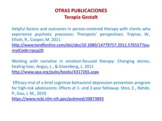 Helpful factors and outcomes in person-centered therapy with clients who
experience psychotic processes: Therapists’ perspectives. Traynor, W.,
Elliott, R., Cooper, M. 2011
http://www.tandfonline.com/doi/abs/10.1080/14779757.2011.576557?jou
rnalCode=rpcp20
Working with narrative in emotion-focused therapy: Changing stories,
healing lives. Angus, L., & Greenberg, L. 2011
http://www.apa.org/pubs/books/4317265.aspx
Efficacy trial of a brief cognitive-behavioral depression prevention program
for high-risk adolescents: Effects at 1- and 2-year followup. Stice, E., Rohde,
P., Gau, J. M., 2010
https://www.ncbi.nlm.nih.gov/pubmed/20873893
OTRAS PUBLICACIONES
Terapia Gestalt
 