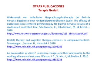 Wirksamkeit von ambulanter Gesprachspsychotherapie bei Bulimia
nervosa: Ergebnisse einer randomisiertkontrollierten Studie: The efficacy of
outpatient client-centered psychotherapy for bulimia nervosa: results of a
randomised controlled trial. Schutzmann, K., Schutzmann, M., & Eckert, J.
2010
http://www.netzwerk-essstoerungen.at/download/k15_abstractbook.pdf
Gestalt therapy and cognitive therapy--contrasts or complementarities?.
Tonnesvagn J., Sommer U., Hammink J. 2010
https://www.ncbi.nlm.nih.gov/pubmed/21198245
An examination of clients’ in-session changes and their relationship to the
working alliance and outcome. Watson, J. C., Schein, J., McMullen, E. 2010
https://www.ncbi.nlm.nih.gov/pubmed/19856233
OTRAS PUBLICACIONES
Terapia Gestalt
 