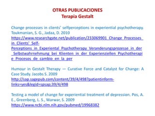 Change processes in clients’ selfperceptions in experiential psychotherapy.
Toukmanian, S. G., Jadaa, D. 2010
https://www.researchgate.net/publication/233069901_Change_Processes_
in_Clients'_Self-
Perceptions_in_Experiental_Psychotherapy_Veranderungsprozesse_in_der
_Selbstwahrnehmung_bei_Klienten_in_der_Experienziellen_Psychotherapi
e_Procesos_de_cambio_en_la_per
Humour in Gestalt Therapy — Curative Force and Catalyst for Change: A
Case Study. Jacobs S. 2009
http://sap.sagepub.com/content/39/4/498?patientinform-
links=yes&legid=spsap;39/4/498
Testing a model of change for experiential treatment of depression. Pos, A.
E., Greenberg, L. S., Warwar, S. 2009
https://www.ncbi.nlm.nih.gov/pubmed/19968382
OTRAS PUBLICACIONES
Terapia Gestalt
 