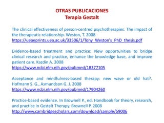 The clinical effectiveness of person-centred psychotherapies: The impact of
the therapeutic relationship. Weston, T. 2008
https://ueaeprints.uea.ac.uk/33506/1/Tony_Weston's_PhD_thesis.pdf
Evidence-based treatment and practice: New opportunities to bridge
clinical research and practice, enhance the knowledge base, and improve
patient care. Kazdin A. 2008
https://www.ncbi.nlm.nih.gov/pubmed/18377105
Acceptance and mindfulness-based therapy: new wave or old hat?.
Hofmann S. G., Asmundson G. J. 2008
https://www.ncbi.nlm.nih.gov/pubmed/17904260
Practice-based evidence. In Brownell P., ed. Handbook for theory, research,
and practice in Gestalt Therapy. Brownell P. 2008
http://www.cambridgescholars.com/download/sample/59006
OTRAS PUBLICACIONES
Terapia Gestalt
 