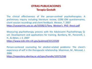 The clinical effectiveness of the person-centred psychotherapies: A
preliminary inquiry including literature review, CORE-OM questionnaires,
client session recordings and client feedback. Weston, T. 2007
https://ueaeprints.uea.ac.uk/33506/1/Tony_Weston's_PhD_thesis.pdf
Measuring psychotherapy process with the Adolescent Psychotherapy Q-
set: Development and applications for training. Bambery, M., Porcerelli, J.
H., & Ablon, J. S. 2007
https://www.ncbi.nlm.nih.gov/pubmed/22122320
Person-centered counseling for alcohol-related problems: The client’s
experience of self in the therapeutic relationship. Moerman, M., McLeod, J.
2006
https://repository.abertay.ac.uk/jspui/handle/10373/246
OTRAS PUBLICACIONES
Terapia Gestalt
 