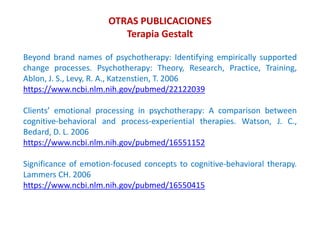 Beyond brand names of psychotherapy: Identifying empirically supported
change processes. Psychotherapy: Theory, Research, Practice, Training,
Ablon, J. S., Levy, R. A., Katzenstien, T. 2006
https://www.ncbi.nlm.nih.gov/pubmed/22122039
Clients’ emotional processing in psychotherapy: A comparison between
cognitive-behavioral and process-experiential therapies. Watson, J. C.,
Bedard, D. L. 2006
https://www.ncbi.nlm.nih.gov/pubmed/16551152
Significance of emotion-focused concepts to cognitive-behavioral therapy.
Lammers CH. 2006
https://www.ncbi.nlm.nih.gov/pubmed/16550415
OTRAS PUBLICACIONES
Terapia Gestalt
 