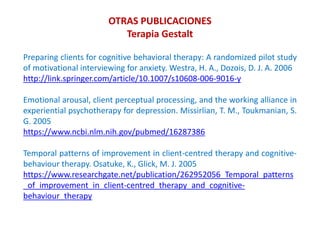 Preparing clients for cognitive behavioral therapy: A randomized pilot study
of motivational interviewing for anxiety. Westra, H. A., Dozois, D. J. A. 2006
http://link.springer.com/article/10.1007/s10608-006-9016-y
Emotional arousal, client perceptual processing, and the working alliance in
experiential psychotherapy for depression. Missirlian, T. M., Toukmanian, S.
G. 2005
https://www.ncbi.nlm.nih.gov/pubmed/16287386
Temporal patterns of improvement in client-centred therapy and cognitive-
behaviour therapy. Osatuke, K., Glick, M. J. 2005
https://www.researchgate.net/publication/262952056_Temporal_patterns
_of_improvement_in_client-centred_therapy_and_cognitive-
behaviour_therapy
OTRAS PUBLICACIONES
Terapia Gestalt
 