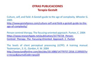 Culture, self, and field: A Gestalt guide to the age of complexity. Wheeler G.
2005
http://www.gestaltpress.com/culture-self-and-field-a-gestalt-guide-to-the-
age-of-complexity/
Person-centred therapy. The focusing-oriented approach. Purton, C. 2004
https://www.researchgate.net/publication/31776724_Person-
Centred_Therapy_The_Focusing-Oriented_Approach_C_Purton
The levels of client perceptual processing (LCPP): A training manual.
Toukmanian., S. G., Gordon, K. M. 2004
http://www.tandfonline.com/doi/abs/10.1080/14779757.2016.1139503?sr
c=recsys&journalCode=rpcp20
OTRAS PUBLICACIONES
Terapia Gestalt
 