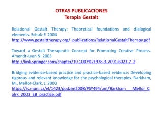 Relational Gestalt Therapy: Theoretical foundations and dialogical
elements. Schulz F. 2004
http://www.gestalttherapy.org/_publications/RelationalGestaltTherapy.pdf
Toward a Gestalt Therapeutic Concept for Promoting Creative Process.
Amendt-Lyon N. 2003
http://link.springer.com/chapter/10.1007%2F978-3-7091-6023-7_2
Bridging evidence-based practice and practice-based evidence: Developing
rigorous and relevant knowledge for the psychological therapies. Barkham,
M., Mellor-Clark, J. 2003
https://is.muni.cz/el/1423/podzim2008/PSY494/um/Barkham___Mellor_C
alrk_2003_EB_practice.pdf
OTRAS PUBLICACIONES
Terapia Gestalt
 