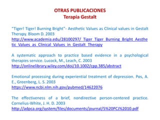 “Tiger! Tiger! Burning Bright”- Aesthetic Values as Clinical values in Gestalt
Therapy. Bloom D. 2003
http://www.academia.edu/28100297/_Tiger_Tiger_Burning_Bright_Aesthe
tic_Values_as_Clinical_Values_in_Gestalt_Therapy
A systematic approach to practice based evidence in a psychological
therapies service. Lucock, M., Leach, C. 2003
http://onlinelibrary.wiley.com/doi/10.1002/cpp.385/abstract
Emotional processing during experiential treatment of depression. Pos, A.
E., Greenberg, L. S. 2003
https://www.ncbi.nlm.nih.gov/pubmed/14622076
The effectiveness of a brief, nondirective person-centered practice.
Cornelius-White, J. H. D. 2003
http://adpca.org/system/files/documents/journal/5%20PCJ%2010.pdf
OTRAS PUBLICACIONES
Terapia Gestalt
 