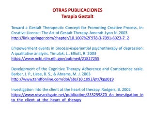 Toward a Gestalt Therapeutic Concept for Promoting Creative Process. In:
Creative License: The Art of Gestalt Therapy. Amendt-Lyon N. 2003
http://link.springer.com/chapter/10.1007%2F978-3-7091-6023-7_2
Empowerment events in process-experiential psychotherapy of depression:
A qualitative analysis. Timulak, L., Elliott, R. 2003
https://www.ncbi.nlm.nih.gov/pubmed/21827255
Development of the Cognitive Therapy Adherence and Competence scale.
Barber, J. P., Liese, B. S., & Abrams, M. J. 2003
http://www.tandfonline.com/doi/abs/10.1093/ptr/kpg019
Investigation into the client at the heart of therapy. Rodgers, B. 2002
https://www.researchgate.net/publication/233259870_An_investigation_in
to_the_client_at_the_heart_of_therapy
OTRAS PUBLICACIONES
Terapia Gestalt
 