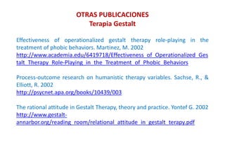 Effectiveness of operationalized gestalt therapy role-playing in the
treatment of phobic behaviors. Martinez, M. 2002
http://www.academia.edu/6419718/Effectiveness_of_Operationalized_Ges
talt_Therapy_Role-Playing_in_the_Treatment_of_Phobic_Behaviors
Process-outcome research on humanistic therapy variables. Sachse, R., &
Elliott, R. 2002
http://psycnet.apa.org/books/10439/003
The rational attitude in Gestalt Therapy, theory and practice. Yontef G. 2002
http://www.gestalt-
annarbor.org/reading_room/relational_attitude_in_gestalt_terapy.pdf
OTRAS PUBLICACIONES
Terapia Gestalt
 