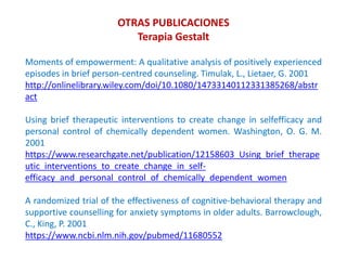 Moments of empowerment: A qualitative analysis of positively experienced
episodes in brief person-centred counseling. Timulak, L., Lietaer, G. 2001
http://onlinelibrary.wiley.com/doi/10.1080/14733140112331385268/abstr
act
Using brief therapeutic interventions to create change in selfefficacy and
personal control of chemically dependent women. Washington, O. G. M.
2001
https://www.researchgate.net/publication/12158603_Using_brief_therape
utic_interventions_to_create_change_in_self-
efficacy_and_personal_control_of_chemically_dependent_women
A randomized trial of the effectiveness of cognitive-behavioral therapy and
supportive counselling for anxiety symptoms in older adults. Barrowclough,
C., King, P. 2001
https://www.ncbi.nlm.nih.gov/pubmed/11680552
OTRAS PUBLICACIONES
Terapia Gestalt
 