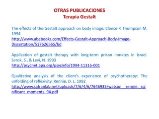 The effects of the Gestalt approach on body image. Clance P. Thompson M.
1994
http://www.abebooks.com/Effects-Gestalt-Approach-Body-Image-
Dissertation/517626565/bd
Application of gestalt therapy with long-term prison inmates in Israel.
Serok, S., & Levi, N. 1993
http://psycnet.apa.org/psycinfo/1994-11316-001
Qualitative analysis of the client’s experience of psychotherapy: The
unfolding of reflexivity. Rennie, D. L. 1992
http://www.safranlab.net/uploads/7/6/4/6/7646935/watson__rennie._sig
nificant_moments_94.pdf
OTRAS PUBLICACIONES
Terapia Gestalt
 