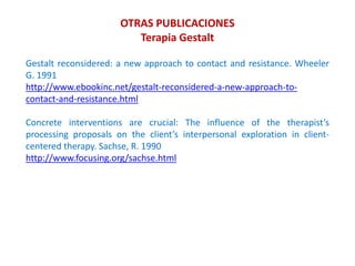 Gestalt reconsidered: a new approach to contact and resistance. Wheeler
G. 1991
http://www.ebookinc.net/gestalt-reconsidered-a-new-approach-to-
contact-and-resistance.html
Concrete interventions are crucial: The influence of the therapist’s
processing proposals on the client’s interpersonal exploration in client-
centered therapy. Sachse, R. 1990
http://www.focusing.org/sachse.html
OTRAS PUBLICACIONES
Terapia Gestalt
 