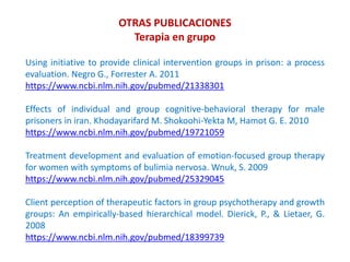 OTRAS PUBLICACIONES
Terapia en grupo
Using initiative to provide clinical intervention groups in prison: a process
evaluation. Negro G., Forrester A. 2011
https://www.ncbi.nlm.nih.gov/pubmed/21338301
Effects of individual and group cognitive-behavioral therapy for male
prisoners in iran. Khodayarifard M. Shokoohi-Yekta M, Hamot G. E. 2010
https://www.ncbi.nlm.nih.gov/pubmed/19721059
Treatment development and evaluation of emotion-focused group therapy
for women with symptoms of bulimia nervosa. Wnuk, S. 2009
https://www.ncbi.nlm.nih.gov/pubmed/25329045
Client perception of therapeutic factors in group psychotherapy and growth
groups: An empirically-based hierarchical model. Dierick, P., & Lietaer, G.
2008
https://www.ncbi.nlm.nih.gov/pubmed/18399739
 