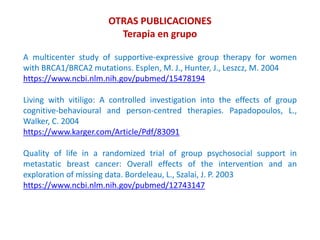 OTRAS PUBLICACIONES
Terapia en grupo
A multicenter study of supportive-expressive group therapy for women
with BRCA1/BRCA2 mutations. Esplen, M. J., Hunter, J., Leszcz, M. 2004
https://www.ncbi.nlm.nih.gov/pubmed/15478194
Living with vitiligo: A controlled investigation into the effects of group
cognitive-behavioural and person-centred therapies. Papadopoulos, L.,
Walker, C. 2004
https://www.karger.com/Article/Pdf/83091
Quality of life in a randomized trial of group psychosocial support in
metastatic breast cancer: Overall effects of the intervention and an
exploration of missing data. Bordeleau, L., Szalai, J. P. 2003
https://www.ncbi.nlm.nih.gov/pubmed/12743147
 