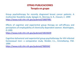 OTRAS PUBLICACIONES
Terapia en grupo
Group psychotherapy for recently diagnosed breast cancer patients: A
multicenter feasibility study. Spiegel, D., Morrow, G. R., Classen, C. 1999
https://www.ncbi.nlm.nih.gov/pubmed/10607981
Effects of cognitive and experiential group therapy on self-efficacy and
perceptions of employability of chemically dependent women. Washington,
O.1999
https://www.ncbi.nlm.nih.gov/pubmed/10633639
Cognitive-behavioral and experiential group psychotherapy for HIV-infected
homosexual men: a comparative study. Mulder, C.L., Emmelkamp, P.M.
1994
https://www.ncbi.nlm.nih.gov/pubmed/7809342
 