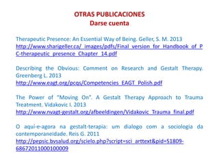 OTRAS PUBLICACIONES
Darse cuenta
Therapeutic Presence: An Essential Way of Being. Geller, S. M. 2013
http://www.sharigeller.ca/_images/pdfs/Final_version_for_Handbook_of_P
C-therapeutic_presence_Chapter_14.pdf
Describing the Obvious: Comment on Research and Gestalt Therapy.
Greenberg L. 2013
http://www.eagt.org/pcqs/Competencies_EAGT_Polish.pdf
The Power of “Moving On”. A Gestalt Therapy Approach to Trauma
Treatment. Vidakovic I. 2013
http://www.nvagt-gestalt.org/afbeeldingen/Vidakovic_Trauma_final.pdf
O aquí-e-agora na gestalt-terapia: um dialogo com a sociologia da
contemporaneidade. Reis G. 2011
http://pepsic.bvsalud.org/scielo.php?script=sci_arttext&pid=S1809-
68672011000100009
 