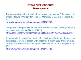 OTRAS PUBLICACIONES
Darse cuenta
The construction of a model of the process of couples’ forgiveness in
emotion-focused therapy for couples. Meneses, C. W., & Greenberg, L. S.
2011
https://www.ncbi.nlm.nih.gov/pubmed/22007782
Interpersonal Forgiveness in emotion-focused couples therapy: Relating
process to outcome. Woldarsky, C.2011
http://onlinelibrary.wiley.com/doi/10.1111/j.1752-0606.2012.00330.x/full
A randomized controlled trial of cognitive-behavioral therapy for
generalized anxiety disorder with integrated techniques from emotion-
focused and interpersonal therapies. Newman, M. G., Castonguay, L. G.,
2011
https://www.ncbi.nlm.nih.gov/pubmed/21443321
 