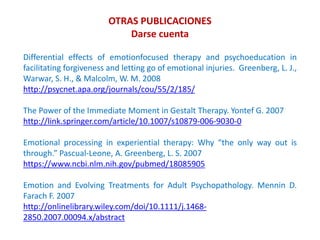 OTRAS PUBLICACIONES
Darse cuenta
Differential effects of emotionfocused therapy and psychoeducation in
facilitating forgiveness and letting go of emotional injuries. Greenberg, L. J.,
Warwar, S. H., & Malcolm, W. M. 2008
http://psycnet.apa.org/journals/cou/55/2/185/
The Power of the Immediate Moment in Gestalt Therapy. Yontef G. 2007
http://link.springer.com/article/10.1007/s10879-006-9030-0
Emotional processing in experiential therapy: Why “the only way out is
through.” Pascual-Leone, A. Greenberg, L. S. 2007
https://www.ncbi.nlm.nih.gov/pubmed/18085905
Emotion and Evolving Treatments for Adult Psychopathology. Mennin D.
Farach F. 2007
http://onlinelibrary.wiley.com/doi/10.1111/j.1468-
2850.2007.00094.x/abstract
 