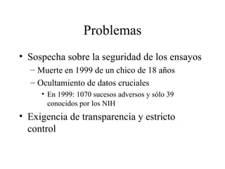 Problemas Sospecha sobre la seguridad de los ensayos Muerte en 1999 de un chico de 18 años Ocultamiento de datos cruciales En 1999: 1070 sucesos adversos y sólo 39 conocidos por los NIH Exigencia de transparencia y estricto control 