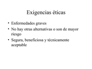 Exigencias éticas Enfermedades graves No hay otras alternativas o son de mayor riesgo Segura, beneficiosa y técnicamente aceptable 