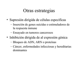 Otras estrategias Supresión dirigida de células específicas Inserción de genes suicidas o estimuladores de la respuesta inmune Ensayado en tumores cancerosos Inhibición dirigida de al expresión génica Bloqueo de ADN, ARN o proteínas Cáncer, enfermedades infecciosas y hereditarias dominantes 