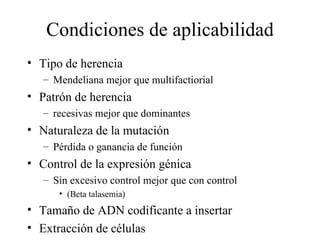 Condiciones de aplicabilidad Tipo de herencia Mendeliana mejor que multifactiorial Patrón de herencia recesivas mejor que dominantes Naturaleza de la mutación Pérdida o ganancia de función Control de la expresión génica Sin excesivo control mejor que con control (Beta talasemia) Tamaño de ADN codificante a insertar Extracción de células 