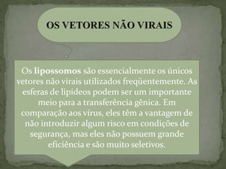 Os lipossomos são essencialmente os únicos
vetores não virais utilizados freqüentemente. As
 esferas de lipídeos podem ser um importante
     meio para a transferência gênica. Em
 comparação aos vírus, eles têm a vantagem de
  não introduzir algum risco em condições de
   segurança, mas eles não possuem grande
        eficiência e são muito seletivos.
 
