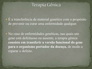  É a transferência de material genético com o propósito
 de prevenir ou curar uma enfermidade qualquer.

 No caso de enfermidades genéticas, nas quais um
 gene está defeituoso ou ausente, a terapia gênica
 consiste em transferir a versão funcional do gene
 para o organismo portador da doença, de modo a
 reparar o defeito.
 