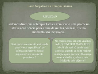 Lado Negativo da Terapia Gênica


                              REFLEXÃO

Podemos dizer que a Terapia Gênica vem sendo uma promessa
  através da Ciência para a cura de muitas doenças, que no
                 momento são incuráveis.

                                      No mundo atual em que vivemos
  Será que ela realmente será usada   onde QUEM TEM MAIS, PODE
     para “casos específicos” de        MAIS ela será só usada para
      doenças incuráveis sendo        doenças, quando se pode realizar
      realmente um tratamento         mutações para que seu filho nasça
             promissor ?               com cabelo lisos, olhos azuis...
                                          Moldado pela ciência ?
 