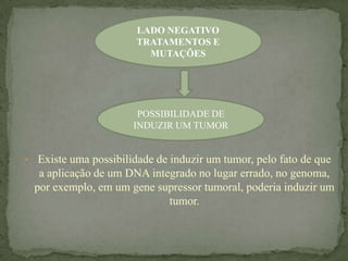 LADO NEGATIVO
                       TRATAMENTOS E
                         MUTAÇÕES




                       POSSIBILIDADE DE
                      INDUZIR UM TUMOR


• Existe uma possibilidade de induzir um tumor, pelo fato de que
  a aplicação de um DNA integrado no lugar errado, no genoma,
 por exemplo, em um gene supressor tumoral, poderia induzir um
                            tumor.
 