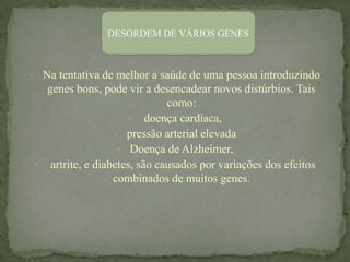 DESORDEM DE VÁRIOS GENES



• Na tentativa de melhor a saúde de uma pessoa introduzindo
  genes bons, pode vir a desencadear novos distúrbios. Tais
                             como:
                    • doença cardíaca,
                 • pressão arterial elevada
                  • Doença de Alzheimer,
• artrite, e diabetes, são causados por variações dos efeitos
                 combinados de muitos genes.
 