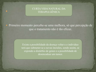 CURTA VIDA NATURAL DA
                      TERAPIA GÊNICA




 Primeiro momento percebe-se uma melhora, só que percepção de
                 que o tratamento não é tão eficaz.



            Existe a possibilidade da doença voltar e o indivíduo
           terá que submeter-se a novas incisões, sendo assim, se
              expondo a distúrbio de genes e a possibilidade de
                           desencadear um tumor.
 