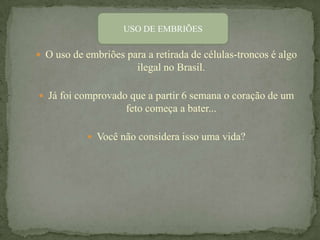 USO DE EMBRIÕES

 O uso de embriões para a retirada de células-troncos é algo
                       ilegal no Brasil.

 Já foi comprovado que a partir 6 semana o coração de um
                     feto começa a bater...

             Você não considera isso uma vida?
 