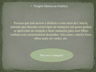  Terapia Gênica na Estética




• Pessoas que tem acesso e dinheiro a este meio da Ciência,
sabendo que fazendo certos tipos de mutações em genes podem
  se aproveitar da situação e fazer mutações para seus filhos
venham com características desejadas. Tais como: cabelos lisos,
                  olhos azuis ou verdes, etc.




                       Mas isso é vantagem?
 