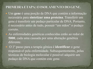  Um gene é uma porção de DNA que contém a informação
  necessária para sintetizar uma proteína. Transferir um
  gene é transferir um pedaço particular de DNA. Portanto,
  é necessário antes de tudo, possuir “em mãos” o pedaço
  correto.
 As enfermidades genéticas conhecidas estão ao redor de
  5000, cada uma causada por uma alteração genética
  diferente.
 O 1º passo para a terapia gênica é identificar o gene
  responsável pela enfermidade. Subsequentemente, pelas
  técnicas de biologia molecular é possível adquirir um
  pedaço de DNA que contém este gene.
 