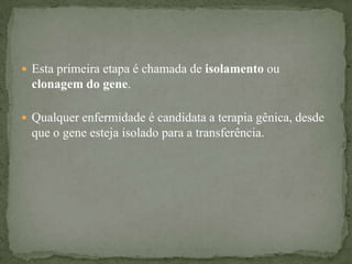  Esta primeira etapa é chamada de isolamento ou
  clonagem do gene.

 Qualquer enfermidade é candidata a terapia gênica, desde
  que o gene esteja isolado para a transferência.
 