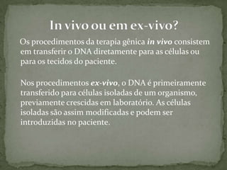Os procedimentos da terapia gênica in vivo consistem
em transferir o DNA diretamente para as células ou
para os tecidos do paciente.

Nos procedimentos ex-vivo, o DNA é primeiramente
transferido para células isoladas de um organismo,
previamente crescidas em laboratório. As células
isoladas são assim modificadas e podem ser
introduzidas no paciente.
 