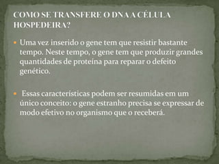  Uma vez inserido o gene tem que resistir bastante
 tempo. Neste tempo, o gene tem que produzir grandes
 quantidades de proteína para reparar o defeito
 genético.

 Essas características podem ser resumidas em um
 único conceito: o gene estranho precisa se expressar de
 modo efetivo no organismo que o receberá.
 
