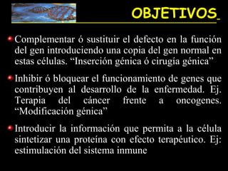 OBJETIVOS
Complementar ó sustituir el defecto en la función
del gen introduciendo una copia del gen normal en
estas células. “Inserción génica ó cirugía génica”
Inhibir ó bloquear el funcionamiento de genes que
contribuyen al desarrollo de la enfermedad. Ej.
Terapia del cáncer frente a oncogenes.
“Modificación génica”
Introducir la información que permita a la célula
sintetizar una proteína con efecto terapéutico. Ej:
estimulación del sistema inmune
 