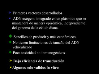  Primeros vectores desarrollados
 ADN exógeno integrado en un plásmido que se
 mantendrá de manera episómica, independiente
 del genoma de la célula diana.

 Sencillos de producir y más económicos
 No tienen limitaciones de tamaño del ADN
  vehiculizado
 Poca toxicidad no inmunogénicos

 Baja eficiencia de transducción
Algunos solo validos in vitro
 